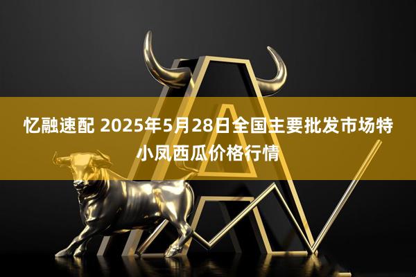 忆融速配 2025年5月28日全国主要批发市场特小凤西瓜价格行情