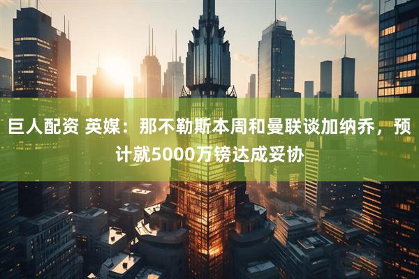 巨人配资 英媒：那不勒斯本周和曼联谈加纳乔，预计就5000万镑达成妥协