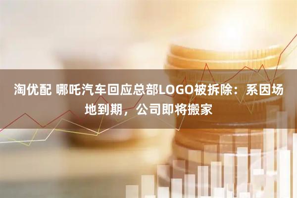 淘优配 哪吒汽车回应总部LOGO被拆除：系因场地到期，公司即将搬家