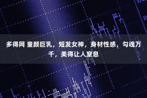 多得网 童颜巨乳，短发女神，身材性感，勾魂万千，美得让人窒息