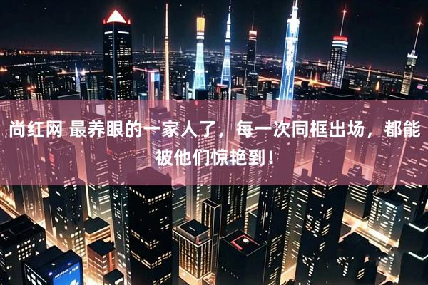 尚红网 最养眼的一家人了，每一次同框出场，都能被他们惊艳到！