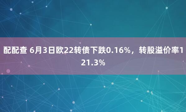 配配查 6月3日欧22转债下跌0.16%，转股溢价率121.3%