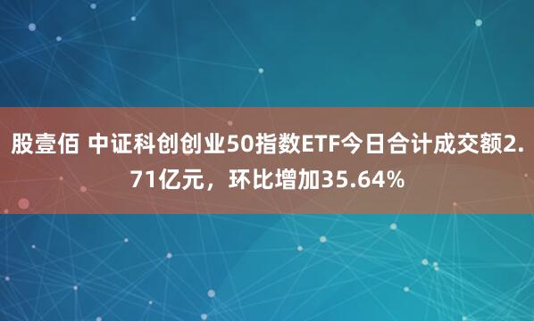 股壹佰 中证科创创业50指数ETF今日合计成交额2.71亿元，环比增加35.64%