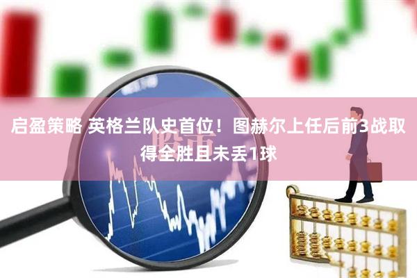 启盈策略 英格兰队史首位！图赫尔上任后前3战取得全胜且未丢1球