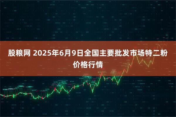 股粮网 2025年6月9日全国主要批发市场特二粉价格行情