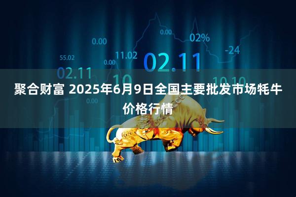 聚合财富 2025年6月9日全国主要批发市场牦牛价格行情