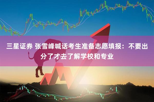 三星证券 张雪峰喊话考生准备志愿填报：不要出分了才去了解学校和专业