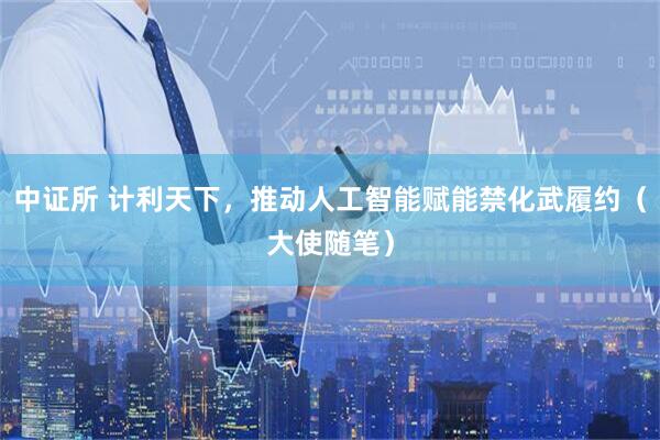 中证所 计利天下，推动人工智能赋能禁化武履约（大使随笔）
