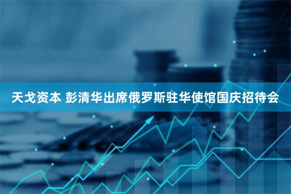 天戈资本 彭清华出席俄罗斯驻华使馆国庆招待会