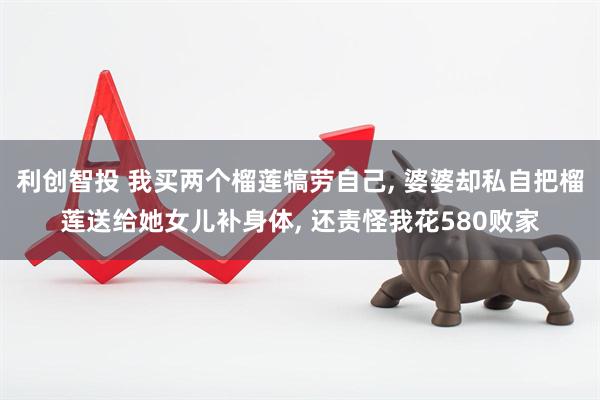 利创智投 我买两个榴莲犒劳自己, 婆婆却私自把榴莲送给她女儿补身体, 还责怪我花580败家