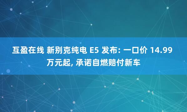 互盈在线 新别克纯电 E5 发布: 一口价 14.99 万元起, 承诺自燃赔付新车