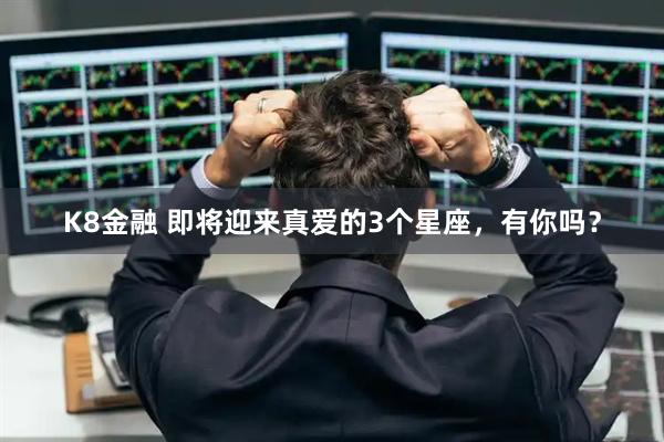 K8金融 即将迎来真爱的3个星座，有你吗？