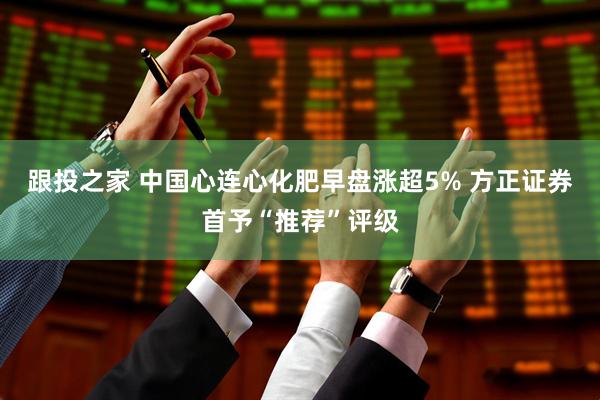 跟投之家 中国心连心化肥早盘涨超5% 方正证券首予“推荐”评级