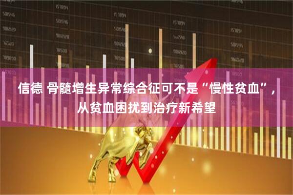 信德 骨髓增生异常综合征可不是“慢性贫血”，从贫血困扰到治疗新希望