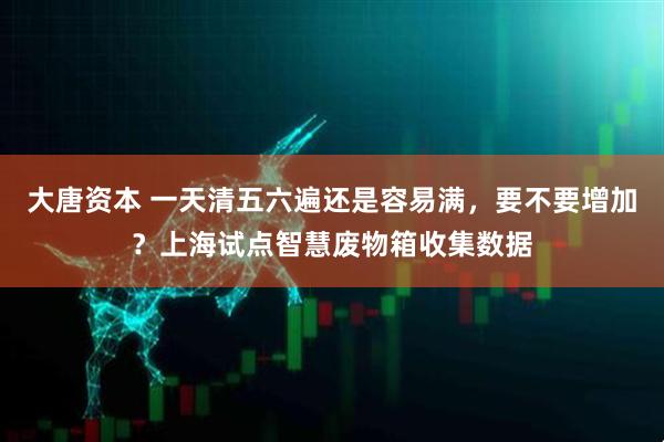 大唐资本 一天清五六遍还是容易满，要不要增加？上海试点智慧废物箱收集数据