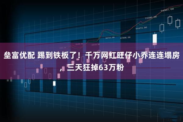 垒富优配 踢到铁板了！千万网红旺仔小乔连连塌房，三天狂掉63万粉