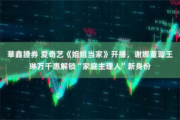 華鑫證券 爱奇艺《姐姐当家》开播，谢娜董璇王琳万千惠解锁“家庭主理人”新身份