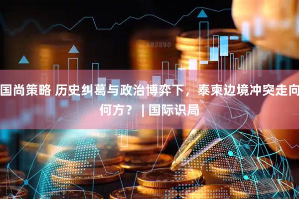 国尚策略 历史纠葛与政治博弈下，泰柬边境冲突走向何方？ | 国际识局