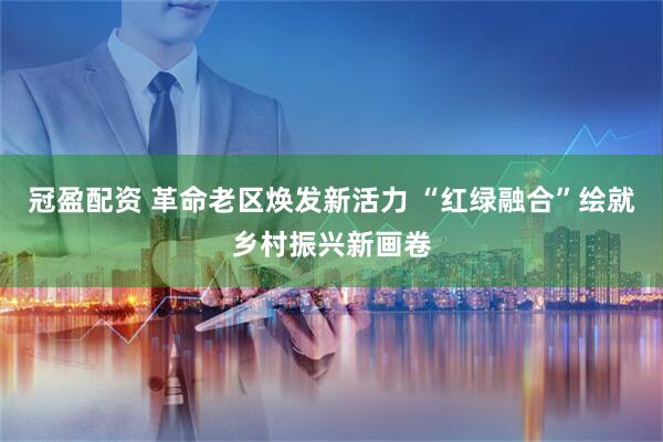 冠盈配资 革命老区焕发新活力 “红绿融合”绘就乡村振兴新画卷