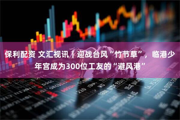 保利配资 文汇视讯｜迎战台风“竹节草”，临港少年宫成为300位工友的“避风港”