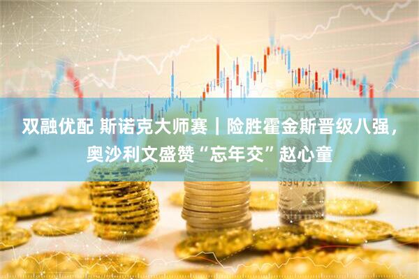 双融优配 斯诺克大师赛｜险胜霍金斯晋级八强，奥沙利文盛赞“忘年交”赵心童