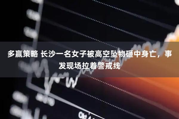 多赢策略 长沙一名女子被高空坠物砸中身亡，事发现场拉着警戒线