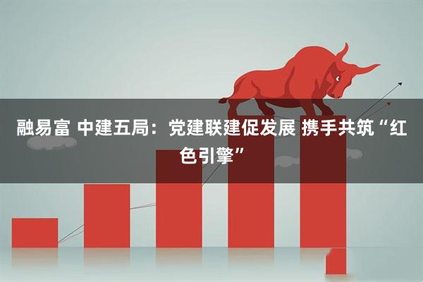 融易富 中建五局：党建联建促发展 携手共筑“红色引擎”
