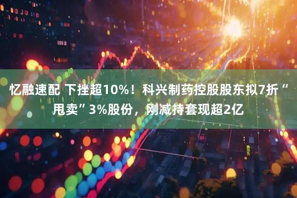 忆融速配 下挫超10%！科兴制药控股股东拟7折“甩卖”3%股份，刚减持套现超2亿