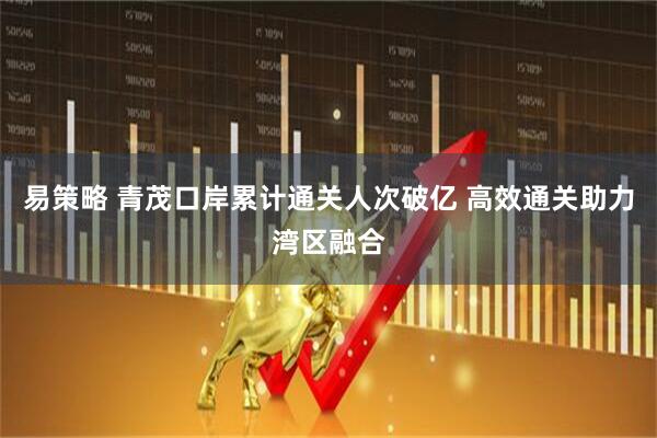 易策略 青茂口岸累计通关人次破亿 高效通关助力湾区融合