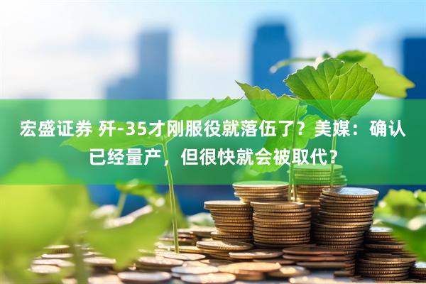 宏盛证券 歼-35才刚服役就落伍了？美媒：确认已经量产，但很快就会被取代？