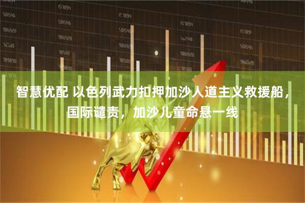 智慧优配 以色列武力扣押加沙人道主义救援船，国际谴责，加沙儿童命悬一线