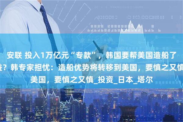 安联 投入1万亿元“专款”，韩国要帮美国造船了！美国海军将受益？韩专家担忧：造船优势将转移到美国，要慎之又慎_投资_日本_塔尔