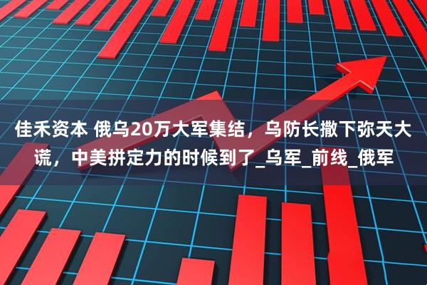 佳禾资本 俄乌20万大军集结，乌防长撒下弥天大谎，中美拼定力的时候到了_乌军_前线_俄军