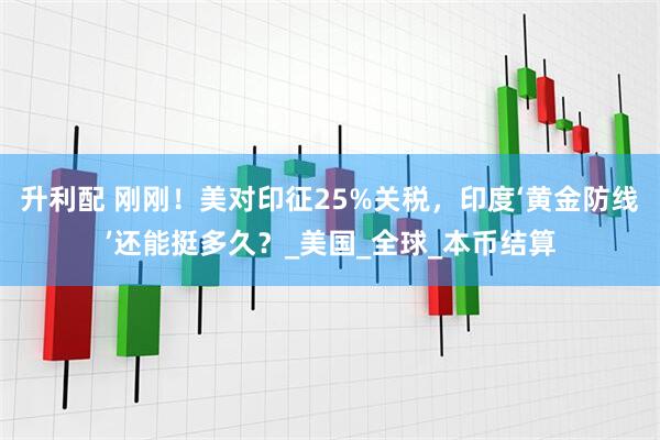 升利配 刚刚！美对印征25%关税，印度‘黄金防线’还能挺多久？_美国_全球_本币结算