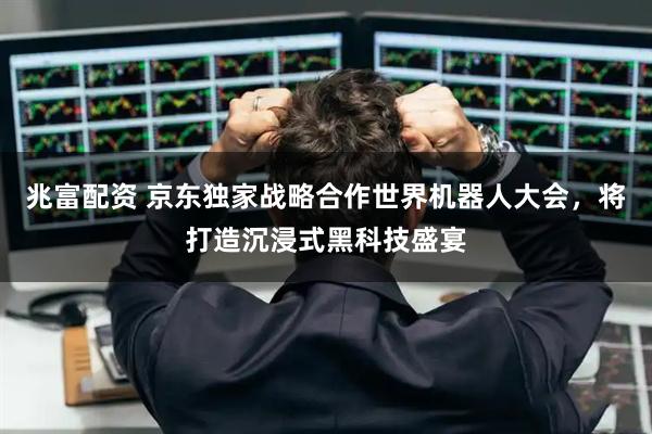 兆富配资 京东独家战略合作世界机器人大会，将打造沉浸式黑科技盛宴