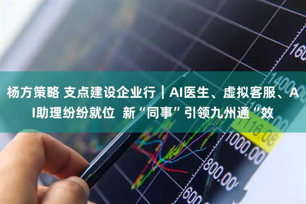 杨方策略 支点建设企业行︱AI医生、虚拟客服、AI助理纷纷就位  新“同事”引领九州通“效