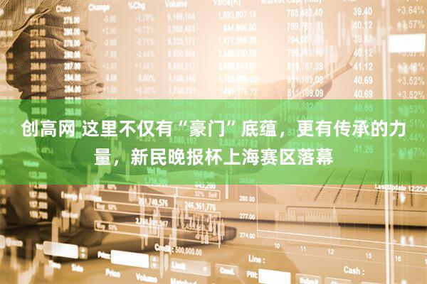 创高网 这里不仅有“豪门”底蕴，更有传承的力量，新民晚报杯上海赛区落幕