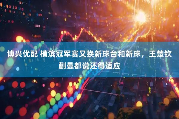 博兴优配 横滨冠军赛又换新球台和新球，王楚钦蒯曼都说还得适应