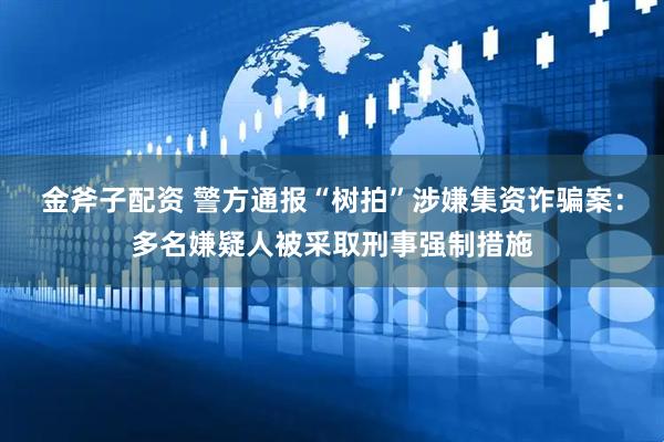 金斧子配资 警方通报“树拍”涉嫌集资诈骗案：多名嫌疑人被采取刑事强制措施