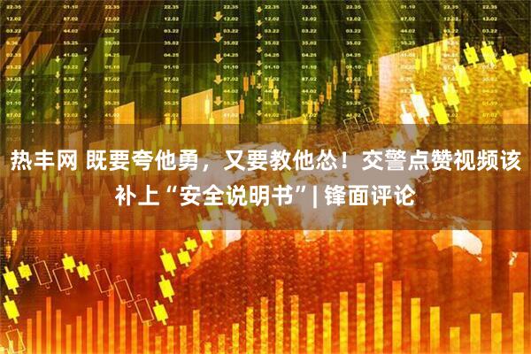 热丰网 既要夸他勇，又要教他怂！交警点赞视频该补上“安全说明书”| 锋面评论