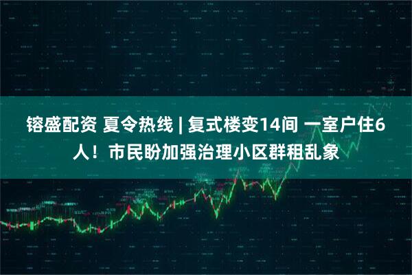 镕盛配资 夏令热线 | 复式楼变14间 一室户住6人！市民盼加强治理小区群租乱象