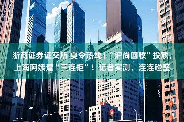 浙商证券证交所 夏令热线 | “沪尚回收”投放，上海阿姨遭“三连拒”！记者实测，连连碰壁