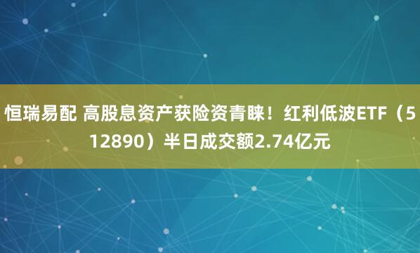 恒瑞易配 高股息资产获险资青睐！红利低波ETF（512890）半日成交额2.74亿元