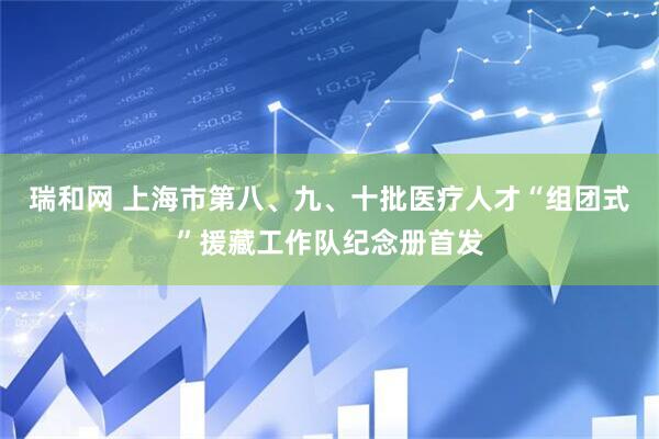 瑞和网 上海市第八、九、十批医疗人才“组团式”援藏工作队纪念册首发