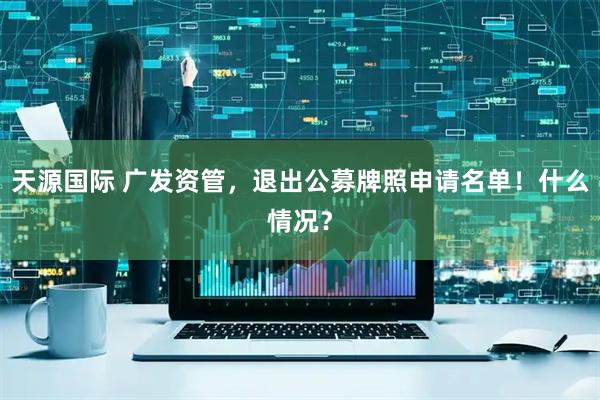 天源国际 广发资管，退出公募牌照申请名单！什么情况？
