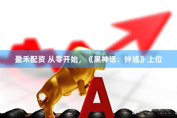 盈禾配资 从零开始，《黑神话：钟馗》上位
