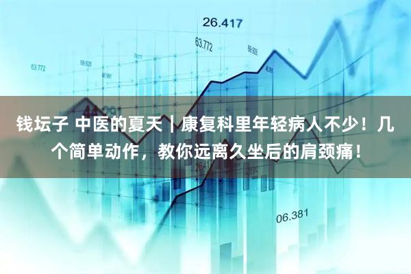 钱坛子 中医的夏天｜康复科里年轻病人不少！几个简单动作，教你远离久坐后的肩颈痛！