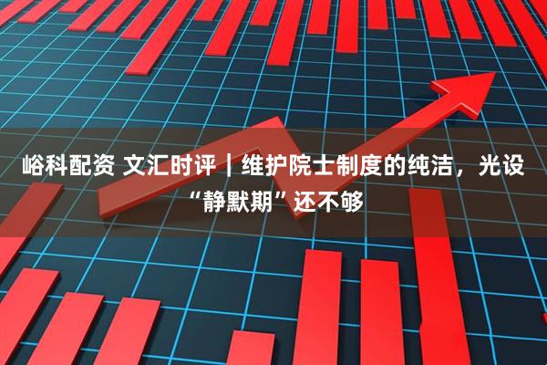 峪科配资 文汇时评｜维护院士制度的纯洁，光设“静默期”还不够