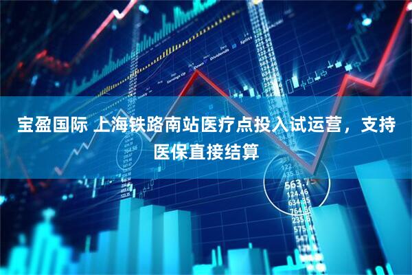 宝盈国际 上海铁路南站医疗点投入试运营，支持医保直接结算