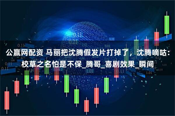 公赢网配资 马丽把沈腾假发片打掉了，沈腾嘀咕：校草之名怕是不保_腾哥_喜剧效果_瞬间